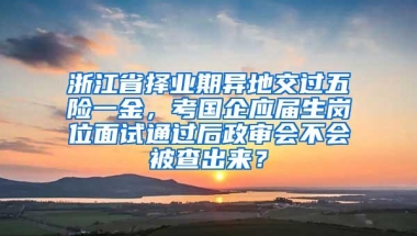 浙江省择业期异地交过五险一金，考国企应届生岗位面试通过后政审会不会被查出来？