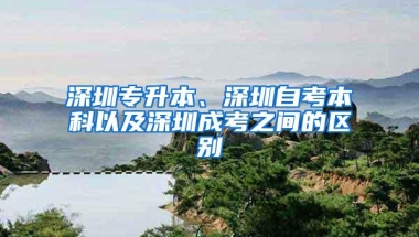 深圳专升本、深圳自考本科以及深圳成考之间的区别