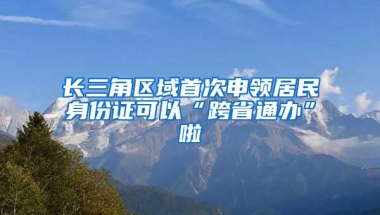 长三角区域首次申领居民身份证可以“跨省通办”啦