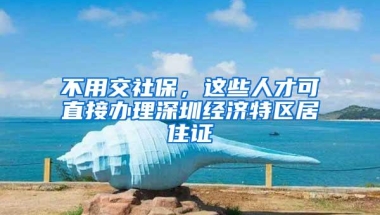 不用交社保，这些人才可直接办理深圳经济特区居住证