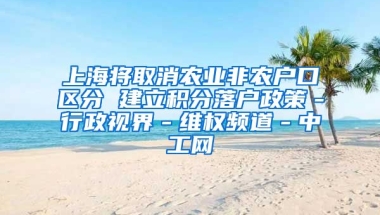 上海将取消农业非农户口区分 建立积分落户政策－行政视界－维权频道－中工网