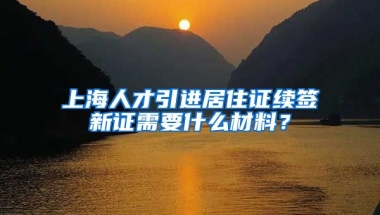 上海人才引进居住证续签新证需要什么材料？