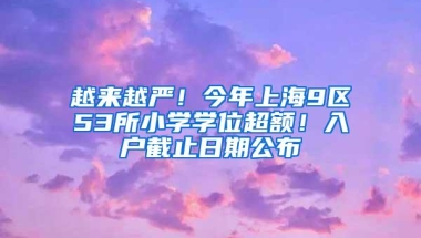 越来越严！今年上海9区53所小学学位超额！入户截止日期公布