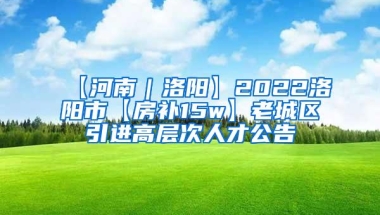 【河南｜洛阳】2022洛阳市【房补15w】老城区引进高层次人才公告