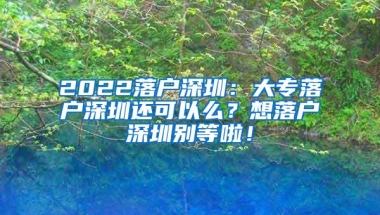 2022落户深圳：大专落户深圳还可以么？想落户深圳别等啦！