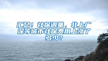 汇总！社保调基，北上广深等城市社保费用上涨了多少？