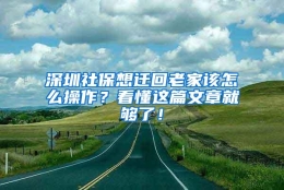 深圳社保想迁回老家该怎么操作？看懂这篇文章就够了！