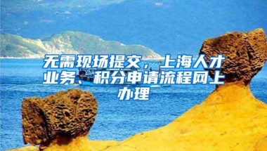 无需现场提交，上海人才业务、积分申请流程网上办理