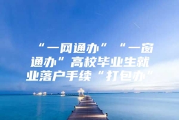 “一网通办”“一窗通办”高校毕业生就业落户手续“打包办”