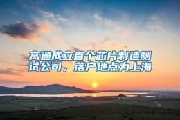 高通成立首个芯片制造测试公司，落户地点为上海