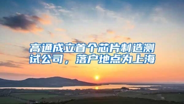 高通成立首个芯片制造测试公司，落户地点为上海