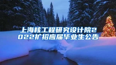 上海核工程研究设计院2022扩招应届毕业生公告