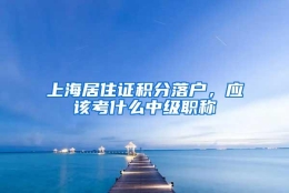 上海居住证积分落户，应该考什么中级职称