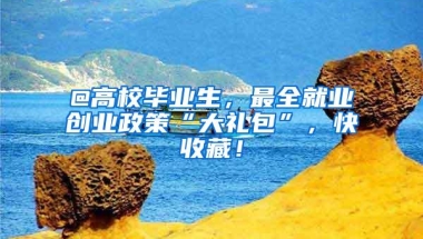 @高校毕业生，最全就业创业政策“大礼包”，快收藏！