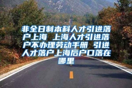 非全日制本科人才引进落户上海 上海人才引进落户不办理劳动手册 引进人才落户上海后户口落在哪里