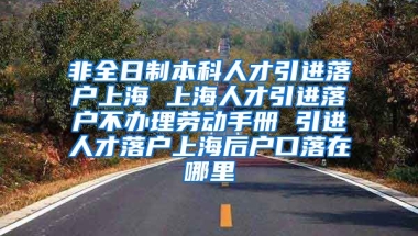 非全日制本科人才引进落户上海 上海人才引进落户不办理劳动手册 引进人才落户上海后户口落在哪里