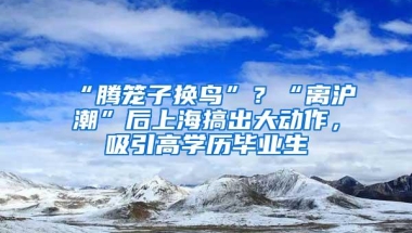 “腾笼子换鸟”？“离沪潮”后上海搞出大动作，吸引高学历毕业生