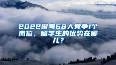 2022国考68人竞争1个岗位，留学生的优势在哪儿？