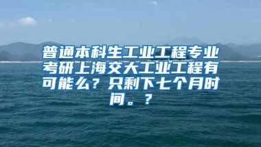 普通本科生工业工程专业考研上海交大工业工程有可能么？只剩下七个月时间。？