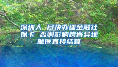 深圳人 尽快办理金融社保卡 否则影响跨省异地就医直接结算