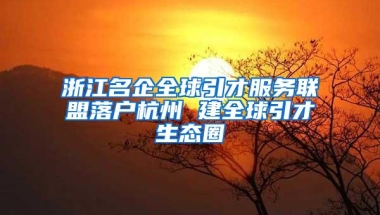 浙江名企全球引才服务联盟落户杭州 建全球引才生态圈