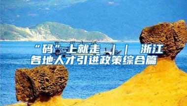 “码”上就走 ｜｜ 浙江各地人才引进政策综合篇