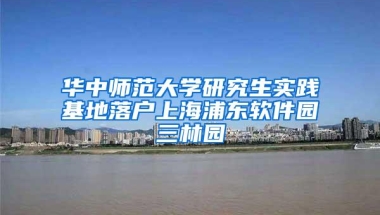 华中师范大学研究生实践基地落户上海浦东软件园三林园