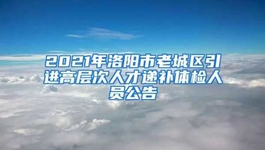 2021年洛阳市老城区引进高层次人才递补体检人员公告