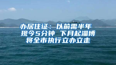 办居住证：以前需半年 现今5分钟 下月起淄博将全市执行立办立走