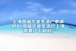 上海应届毕业生落户申请材料(应届毕业生落户上海需要什么材料)