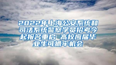 2022年上海公安系统和司法系统警察学员招考今起报名重启 高校应届毕业生可抓牢机会