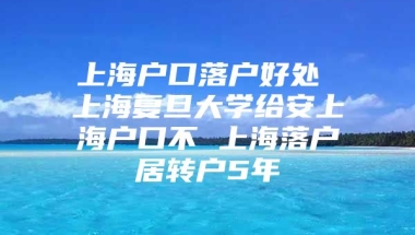 上海户口落户好处 上海复旦大学给安上海户口不 上海落户居转户5年