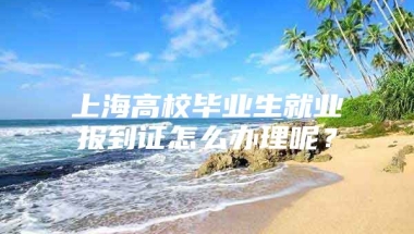 上海高校毕业生就业报到证怎么办理呢？