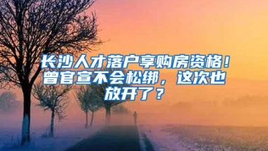 长沙人才落户享购房资格！曾官宣不会松绑，这次也放开了？