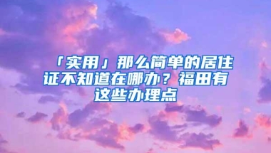 「实用」那么简单的居住证不知道在哪办？福田有这些办理点