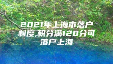 2021年上海市落户制度,积分满120分可落户上海