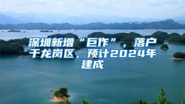 深圳新增“巨作”，落户于龙岗区，预计2024年建成