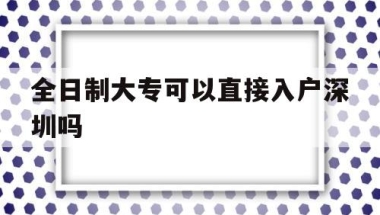 全日制大专可以直接入户深圳吗(全日制大专有几种入户深圳的方法)