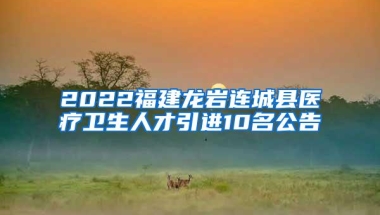 2022福建龙岩连城县医疗卫生人才引进10名公告