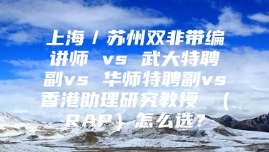 上海／苏州双非带编讲师 vs 武大特聘副vs 华师特聘副vs香港助理研究教授 （RAP）怎么选？