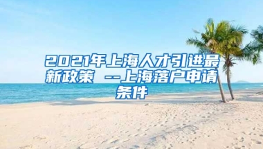 2021年上海人才引进最新政策 --上海落户申请条件