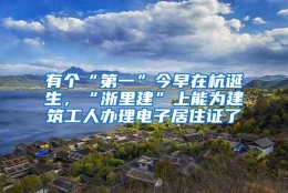 有个“第一”今早在杭诞生，“浙里建”上能为建筑工人办理电子居住证了