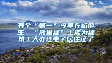 有个“第一”今早在杭诞生，“浙里建”上能为建筑工人办理电子居住证了