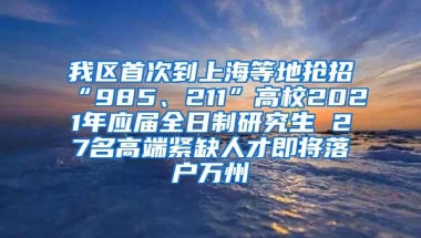 我区首次到上海等地抢招“985、211”高校2021年应届全日制研究生 27名高端紧缺人才即将落户万州