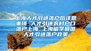 上海人才引进落户后注意事项 人才引进农村户口落户上海 上海留学回国人才引进落户政策