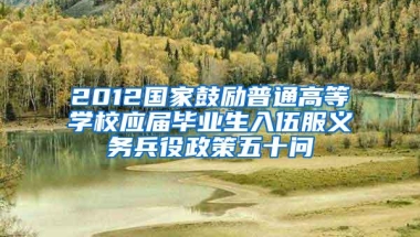 2012国家鼓励普通高等学校应届毕业生入伍服义务兵役政策五十问