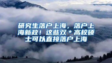 研究生落户上海，落户上海新政！这些双＊高校硕士可以直接落户上海