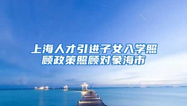 上海人才引进子女入学照顾政策照顾对象海市