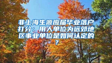 非上海生源应届毕业落户打分：用人单位为远郊地区事业单位是如何认定的？