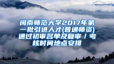 闽南师范大学2017年第一批引进人才(普通师资)通过初审名单及复审／考核时间地点安排